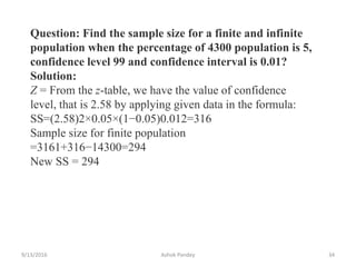 9/13/2016 Ashok Pandey 34
Question: Find the sample size for a finite and infinite
population when the percentage of 4300 population is 5,
confidence level 99 and confidence interval is 0.01?
Solution:
Z = From the z-table, we have the value of confidence
level, that is 2.58 by applying given data in the formula:
SS=(2.58)2×0.05×(1−0.05)0.012=316
Sample size for finite population
=3161+316−14300=294
New SS = 294
 