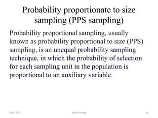 Probability proportionate to size
sampling (PPS sampling)
9/13/2016 Ashok Pandey 35
Probability proportional sampling, usually
known as probability proportional to size (PPS)
sampling, is an unequal probability sampling
technique, in which the probability of selection
for each sampling unit in the population is
proportional to an auxiliary variable.
 