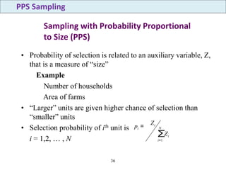36
Sampling with Probability Proportional
to Size (PPS)
• Probability of selection is related to an auxiliary variable, Z,
that is a measure of “size”
Example
Number of households
Area of farms
• “Larger” units are given higher chance of selection than
“smaller” units
• Selection probability of ith unit is
i = 1,2, … , N
PPS Sampling
∑
=
= N
i
i
i
i
Z
Z
p
1
 