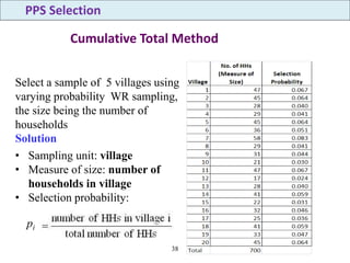 38
Cumulative Total Method
• Sampling unit: village
• Measure of size: number of
households in village
• Selection probability:
Select a sample of 5 villages using
varying probability WR sampling,
the size being the number of
households
Solution
PPS Selection
pi
 