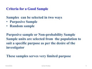Criteria for a Good Sample
Samples can be selected in two ways
• Purposive Sample
• Random sample
Purposive sample or Non-probability Sample
Sample units are selected from the population to
suit a specific purpose as per the desire of the
investigator
These samples serves very limited purpose
9/13/2016 4
Ashok Pandey
 
