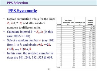 42
• Derive cumulative totals for the sizes
Zi, i=1,2..N, and allot random
numbers to different units.
• Calculate interval k = ZN /n (in this
case 700/5 = 140)
• Select a random number r (say 101)
from 1 to k; and obtain r+k, r+2k,
r+3k, …, r+(n-1)k
• In this case, the selected cumulative
sizes are 101, 241, 382, 523 & 664.
PPS Systematic
PPS Selection
 