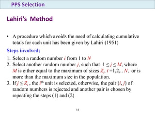 44
Lahiri’s Method
• A procedure which avoids the need of calculating cumulative
totals for each unit has been given by Lahiri (1951)
Steps involved;
1. Select a random number i from 1 to N
2. Select another random number j, such that 1 ≤ j ≤ M, where
M is either equal to the maximum of sizes Zi, i =1,2,.. N, or is
more than the maximum size in the population.
3. If j ≤ Zi , the ith unit is selected, otherwise, the pair (i, j) of
random numbers is rejected and another pair is chosen by
repeating the steps (1) and (2)
PPS Selection
 