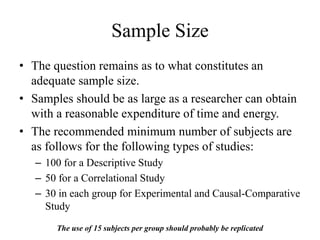 Sample Size
• The question remains as to what constitutes an
adequate sample size.
• Samples should be as large as a researcher can obtain
with a reasonable expenditure of time and energy.
• The recommended minimum number of subjects are
as follows for the following types of studies:
– 100 for a Descriptive Study
– 50 for a Correlational Study
– 30 in each group for Experimental and Causal-Comparative
Study
The use of 15 subjects per group should probably be replicated
 