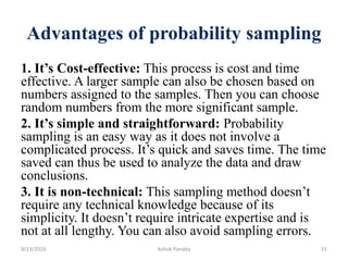 Advantages of probability sampling
1. It’s Cost-effective: This process is cost and time
effective. A larger sample can also be chosen based on
numbers assigned to the samples. Then you can choose
random numbers from the more significant sample.
2. It’s simple and straightforward: Probability
sampling is an easy way as it does not involve a
complicated process. It’s quick and saves time. The time
saved can thus be used to analyze the data and draw
conclusions.
3. It is non-technical: This sampling method doesn’t
require any technical knowledge because of its
simplicity. It doesn’t require intricate expertise and is
not at all lengthy. You can also avoid sampling errors.
9/13/2016 Ashok Pandey 51
 