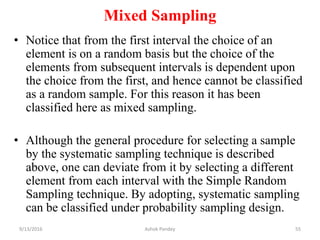 Mixed Sampling
• Notice that from the first interval the choice of an
element is on a random basis but the choice of the
elements from subsequent intervals is dependent upon
the choice from the first, and hence cannot be classified
as a random sample. For this reason it has been
classified here as mixed sampling.
• Although the general procedure for selecting a sample
by the systematic sampling technique is described
above, one can deviate from it by selecting a different
element from each interval with the Simple Random
Sampling technique. By adopting, systematic sampling
can be classified under probability sampling design.
9/13/2016 55
Ashok Pandey
 