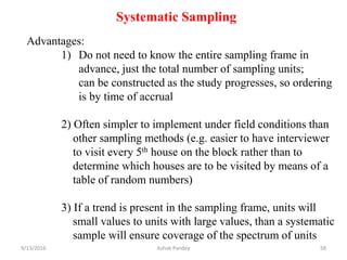 Systematic Sampling
Advantages:
1) Do not need to know the entire sampling frame in
advance, just the total number of sampling units;
can be constructed as the study progresses, so ordering
is by time of accrual
2) Often simpler to implement under field conditions than
other sampling methods (e.g. easier to have interviewer
to visit every 5th house on the block rather than to
determine which houses are to be visited by means of a
table of random numbers)
3) If a trend is present in the sampling frame, units will
small values to units with large values, than a systematic
sample will ensure coverage of the spectrum of units
9/13/2016 58
Ashok Pandey
 