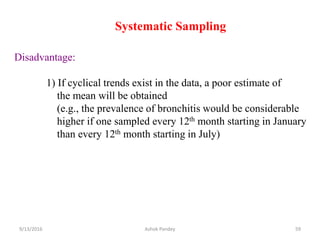 Systematic Sampling
Disadvantage:
1) If cyclical trends exist in the data, a poor estimate of
the mean will be obtained
(e.g., the prevalence of bronchitis would be considerable
higher if one sampled every 12th month starting in January
than every 12th month starting in July)
9/13/2016 59
Ashok Pandey
 