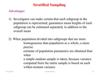 Stratified Sampling
Advantages:
1) Investigator can make certain that each subgroup in the
population is represented; guarantees mean heights of each
subgroup can be estimated separately in addition to the
overall mean
2) When population divided into subgroups that are more
homogeneous than population as a whole, a more
precise
estimate of population parameters are obtained than
when
a simple random sample is taken, because variance
computed from the entire sample is based on each
within-stratum variance
9/13/2016 61
Ashok Pandey
 