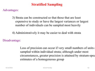 Stratified Sampling
Advantages:
3) Strata can be constructed so that those that are least
expensive to study or have the largest variances or largest
number of individuals can be sampled most heavily
4) Administratively it may be easier to deal with strata
Disadvantage:
Loss of precision can occur if very small numbers of units a
sampled within individual strata; although under most
circumstances, greater precision is attained by stratum-spec
estimates of a homogeneous group
9/13/2016 62
Ashok Pandey
 