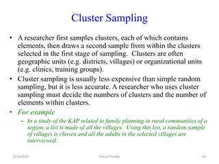 Cluster Sampling
• A researcher first samples clusters, each of which contains
elements, then draws a second sample from within the clusters
selected in the first stage of sampling. Clusters are often
geographic units (e.g. districts, villages) or organizational units
(e.g. clinics, training groups).
• Cluster sampling is usually less expensive than simple random
sampling, but it is less accurate. A researcher who uses cluster
sampling must decide the numbers of clusters and the number of
elements within clusters.
• For example
– In a study of the KAP related to family planning in rural communities of a
region, a list is made of all the villages. Using this list, a random sample
of villages is chosen and all the adults in the selected villages are
interviewed.
9/13/2016 64
Ashok Pandey
 