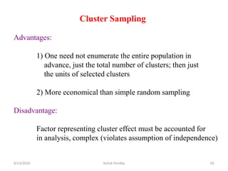 Cluster Sampling
Advantages:
1) One need not enumerate the entire population in
advance, just the total number of clusters; then just
the units of selected clusters
2) More economical than simple random sampling
Disadvantage:
Factor representing cluster effect must be accounted for
in analysis, complex (violates assumption of independence)
9/13/2016 65
Ashok Pandey
 