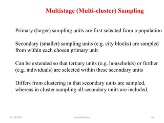 Multistage (Multi-cluster) Sampling
Primary (larger) sampling units are first selected from a population
Secondary (smaller) sampling units (e.g. city blocks) are sampled
from within each chosen primary unit
Can be extended so that tertiary units (e.g. households) or further
(e.g. individuals) are selected within these secondary units
Differs from clustering in that secondary units are sampled,
whereas in cluster sampling all secondary units are included.
9/13/2016 66
Ashok Pandey
 