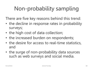 Non-probability sampling
There are five key reasons behind this trend:
• the decline in response rates in probability
surveys;
• the high cost of data collection;
• the increased burden on respondents;
• the desire for access to real-time statistics,
and
• the surge of non-probability data sources
such as web surveys and social media.
9/13/2016 Ashok Pandey 68
 