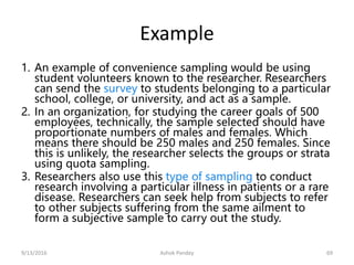 Example
1. An example of convenience sampling would be using
student volunteers known to the researcher. Researchers
can send the survey to students belonging to a particular
school, college, or university, and act as a sample.
2. In an organization, for studying the career goals of 500
employees, technically, the sample selected should have
proportionate numbers of males and females. Which
means there should be 250 males and 250 females. Since
this is unlikely, the researcher selects the groups or strata
using quota sampling.
3. Researchers also use this type of sampling to conduct
research involving a particular illness in patients or a rare
disease. Researchers can seek help from subjects to refer
to other subjects suffering from the same ailment to
form a subjective sample to carry out the study.
9/13/2016 Ashok Pandey 69
 