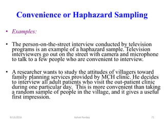 Convenience or Haphazard Sampling
• Examples:
• The person-on-the-street interview conducted by television
programs is an example of a haphazard sample. Television
interviewers go out on the street with camera and microphone
to talk to a few people who are convenient to interview.
• A researcher wants to study the attitudes of villagers toward
family planning services provided by MCH clinic. He decides
to interview all adult patients who visit the out-patient clinic
during one particular day. This is more convenient than taking
a random sample of people in the village, and it gives a useful
first impression.
9/13/2016 71
Ashok Pandey
 