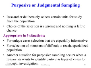 Purposive or Judgmental Sampling
• Researcher deliberately selects certain units for study
from the population
• Choice of the selection is supreme and nothing is left to
chance
Appropriate in 3 situations:
• For unique cases selection that are especially informative
• For selection of members of difficult to reach, specialized
population
• Another situation for purposive sampling occurs when a
researcher wants to identify particular types of cases for
in-depth investigation.
9/13/2016 72
Ashok Pandey
 