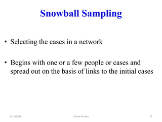 Snowball Sampling
• Selecting the cases in a network
• Begins with one or a few people or cases and
spread out on the basis of links to the initial cases
9/13/2016 75
Ashok Pandey
 