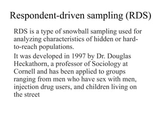 Respondent-driven sampling (RDS)
RDS is a type of snowball sampling used for
analyzing characteristics of hidden or hard-
to-reach populations.
It was developed in 1997 by Dr. Douglas
Heckathorn, a professor of Sociology at
Cornell and has been applied to groups
ranging from men who have sex with men,
injection drug users, and children living on
the street
 