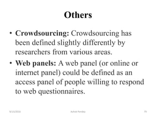 Others
• Crowdsourcing: Crowdsourcing has
been defined slightly differently by
researchers from various areas.
• Web panels: A web panel (or online or
internet panel) could be defined as an
access panel of people willing to respond
to web questionnaires.
9/13/2016 Ashok Pandey 79
 