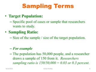 Sampling Terms
• Target Population:
– Specific pool of cases or sample that researchers
wants to study.
• Sampling Ratio:
– Size of the sample / size of the target population.
– For example
– The population has 50,000 people, and a researcher
draws a sample of 150 from it. Researchers
sampling ratio is 150/50,000 = 0.03 or 0.3 percent.
9/13/2016 8
Ashok Pandey
 