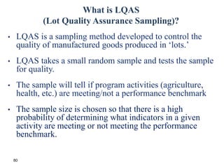 80
What is LQAS
(Lot Quality Assurance Sampling)?
• LQAS is a sampling method developed to control the
quality of manufactured goods produced in ‘lots.’
• LQAS takes a small random sample and tests the sample
for quality.
• The sample will tell if program activities (agriculture,
health, etc.) are meeting/not a performance benchmark
• The sample size is chosen so that there is a high
probability of determining what indicators in a given
activity are meeting or not meeting the performance
benchmark.
 