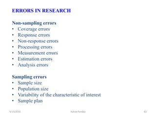 ERRORS IN RESEARCH
Non-sampling errors
• Coverage errors
• Response errors
• Non-response errors
• Processing errors
• Measurement errors
• Estimation errors
• Analysis errors
Sampling errors
• Sample size
• Population size
• Variability of the characteristic of interest
• Sample plan
9/13/2016 83
Ashok Pandey
 