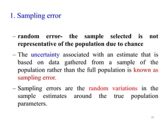 1. Sampling error
– random error- the sample selected is not
representative of the population due to chance
– The uncertainty associated with an estimate that is
based on data gathered from a sample of the
population rather than the full population is known as
sampling error.
– Sampling errors are the random variations in the
sample estimates around the true population
parameters.
85
 