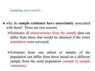 Sampling error cont’d…
why do sample estimates have uncertainty associated
with them? There are two reasons.
Estimates of characteristics from the sample data can
differ from those that would be obtained if the entire
population were surveyed.
Estimates from one subset or sample of the
population can differ from those based on a different
sample from the same population (sample to sample
variations). 87
 