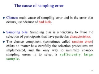 The cause of sampling error
Chance: main cause of sampling error and is the error that
occurs just because of bad luck.
Sampling bias: Sampling bias is a tendency to favor the
selection of participants that have particular characteristics.
The chance component (sometimes called random error)
exists no matter how carefully the selection procedures are
implemented, and the only way to minimize chance-
sampling errors is to select a sufficiently large
sample.
88
 