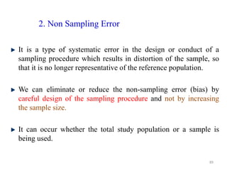 2. Non Sampling Error
It is a type of systematic error in the design or conduct of a
sampling procedure which results in distortion of the sample, so
that it is no longer representative of the reference population.
We can eliminate or reduce the non-sampling error (bias) by
careful design of the sampling procedure and not by increasing
the sample size.
It can occur whether the total study population or a sample is
being used.
89
 