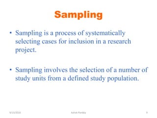 Sampling
• Sampling is a process of systematically
selecting cases for inclusion in a research
project.
• Sampling involves the selection of a number of
study units from a defined study population.
9/13/2016 9
Ashok Pandey
 