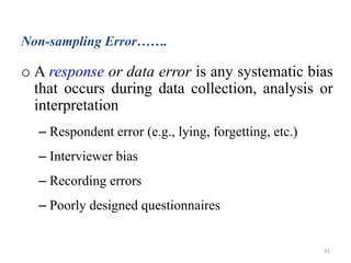Non-sampling Error…….
o A response or data error is any systematic bias
that occurs during data collection, analysis or
interpretation
– Respondent error (e.g., lying, forgetting, etc.)
– Interviewer bias
– Recording errors
– Poorly designed questionnaires
91
 