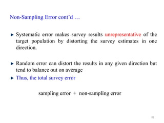 Non-Sampling Error cont’d …
Systematic error makes survey results unrepresentative of the
target population by distorting the survey estimates in one
direction.
Random error can distort the results in any given direction but
tend to balance out on average
Thus, the total survey error
92
sampling error + non-sampling error
 