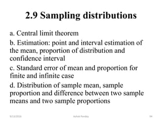 2.9 Sampling distributions
a. Central limit theorem
b. Estimation: point and interval estimation of
the mean, proportion of distribution and
confidence interval
c. Standard error of mean and proportion for
finite and infinite case
d. Distribution of sample mean, sample
proportion and difference between two sample
means and two sample proportions
9/13/2016 Ashok Pandey 94
 