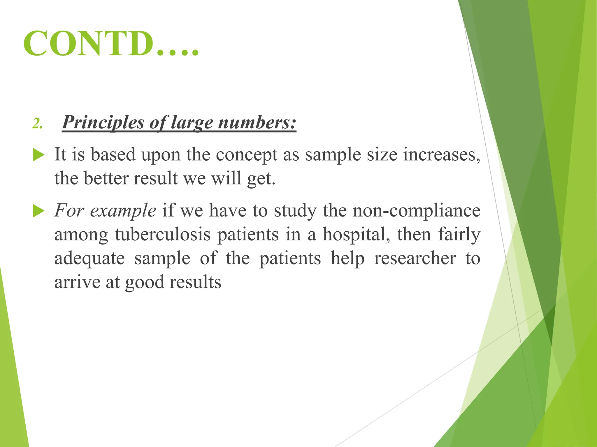 CONTD….
2. Principles of large numbers:
 It is based upon the concept as sample size increases,
the better result we will get.
 For example if we have to study the non-compliance
among tuberculosis patients in a hospital, then fairly
adequate sample of the patients help researcher to
arrive at good results
 