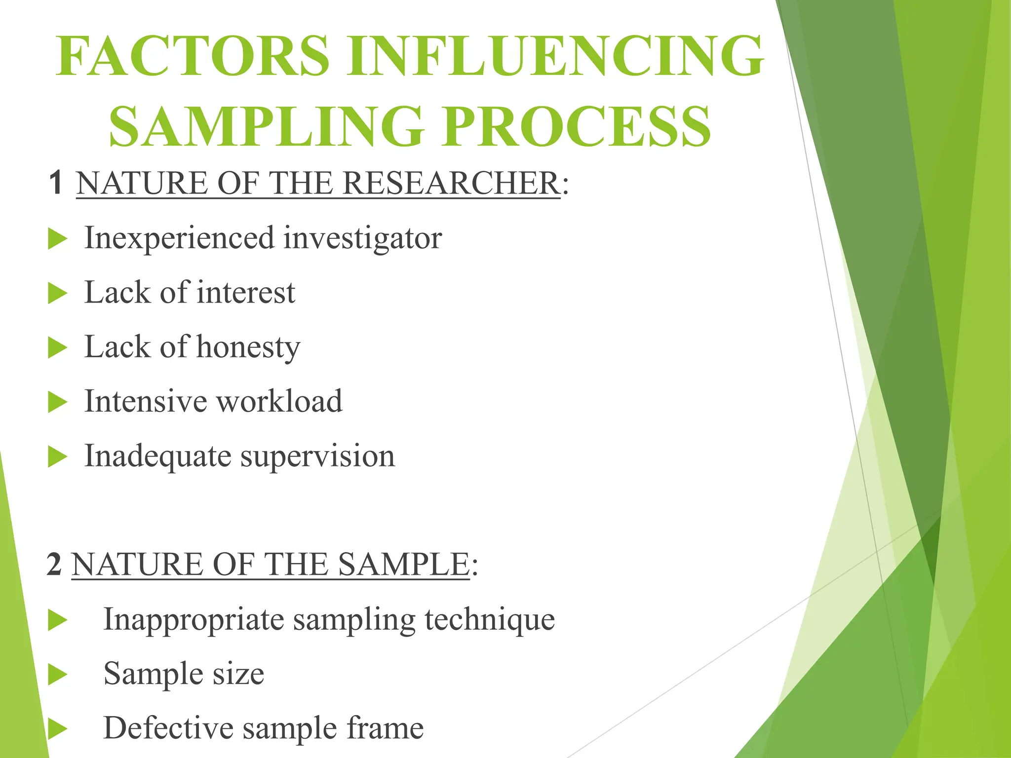 FACTORS INFLUENCING
SAMPLING PROCESS
1 NATURE OF THE RESEARCHER:
 Inexperienced investigator
 Lack of interest
 Lack of honesty
 Intensive workload
 Inadequate supervision
2 NATURE OF THE SAMPLE:
 Inappropriate sampling technique
 Sample size
 Defective sample frame
 