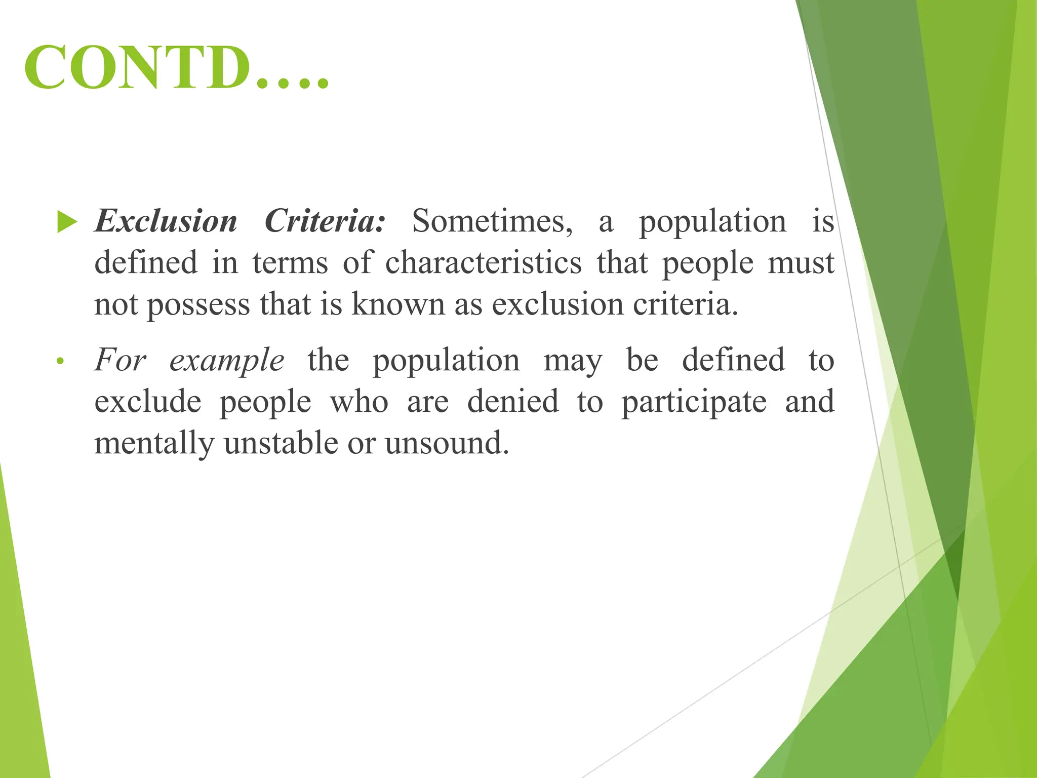CONTD….
 Exclusion Criteria: Sometimes, a population is
defined in terms of characteristics that people must
not possess that is known as exclusion criteria.
• For example the population may be defined to
exclude people who are denied to participate and
mentally unstable or unsound.
 
