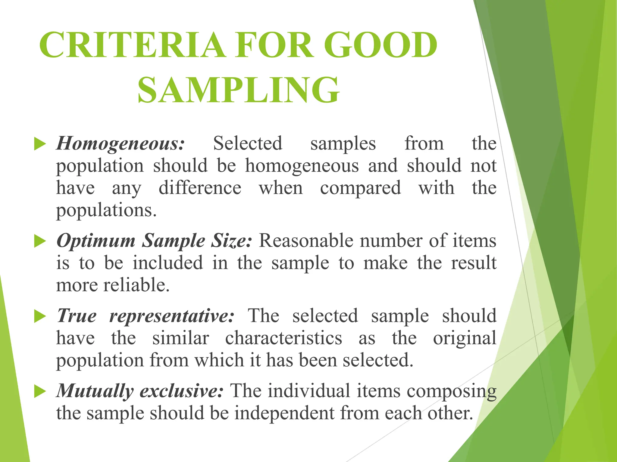 CRITERIA FOR GOOD
SAMPLING
 Homogeneous: Selected samples from the
population should be homogeneous and should not
have any difference when compared with the
populations.
 Optimum Sample Size: Reasonable number of items
is to be included in the sample to make the result
more reliable.
 True representative: The selected sample should
have the similar characteristics as the original
population from which it has been selected.
 Mutually exclusive: The individual items composing
the sample should be independent from each other.
 