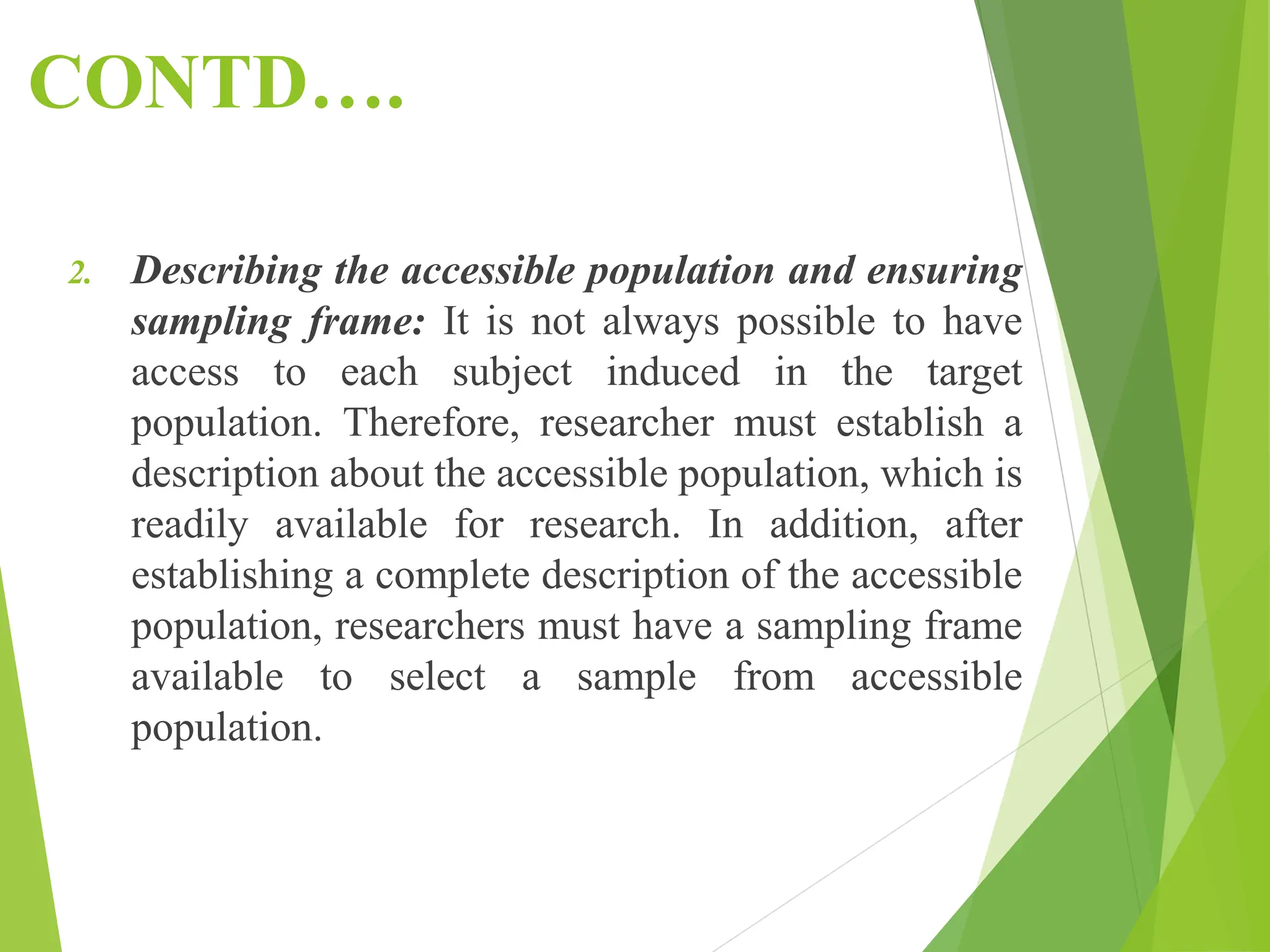 CONTD….
2. Describing the accessible population and ensuring
sampling frame: It is not always possible to have
access to each subject induced in the target
population. Therefore, researcher must establish a
description about the accessible population, which is
readily available for research. In addition, after
establishing a complete description of the accessible
population, researchers must have a sampling frame
available to select a sample from accessible
population.
 