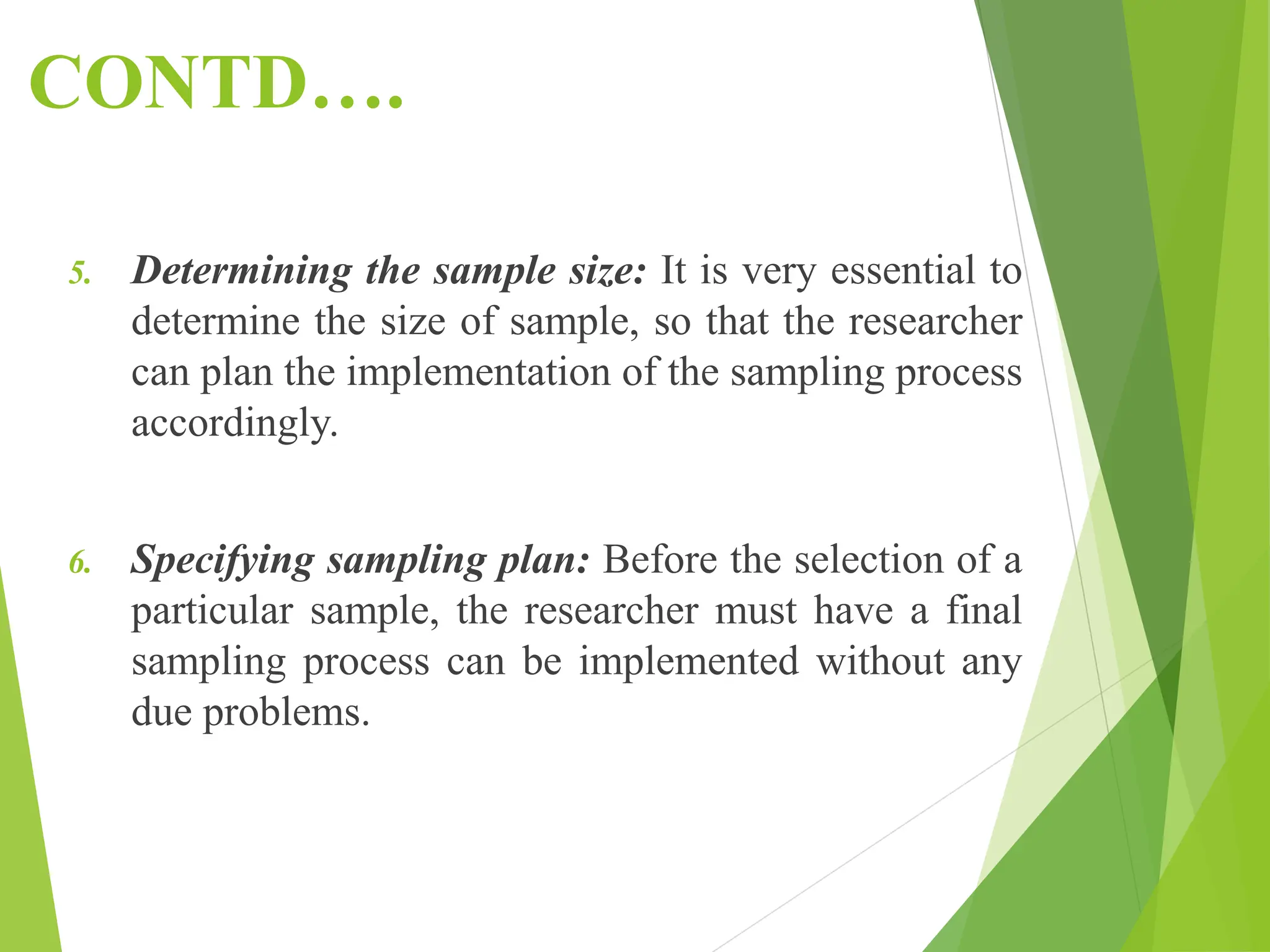 CONTD….
5. Determining the sample size: It is very essential to
determine the size of sample, so that the researcher
can plan the implementation of the sampling process
accordingly.
6. Specifying sampling plan: Before the selection of a
particular sample, the researcher must have a final
sampling process can be implemented without any
due problems.
 