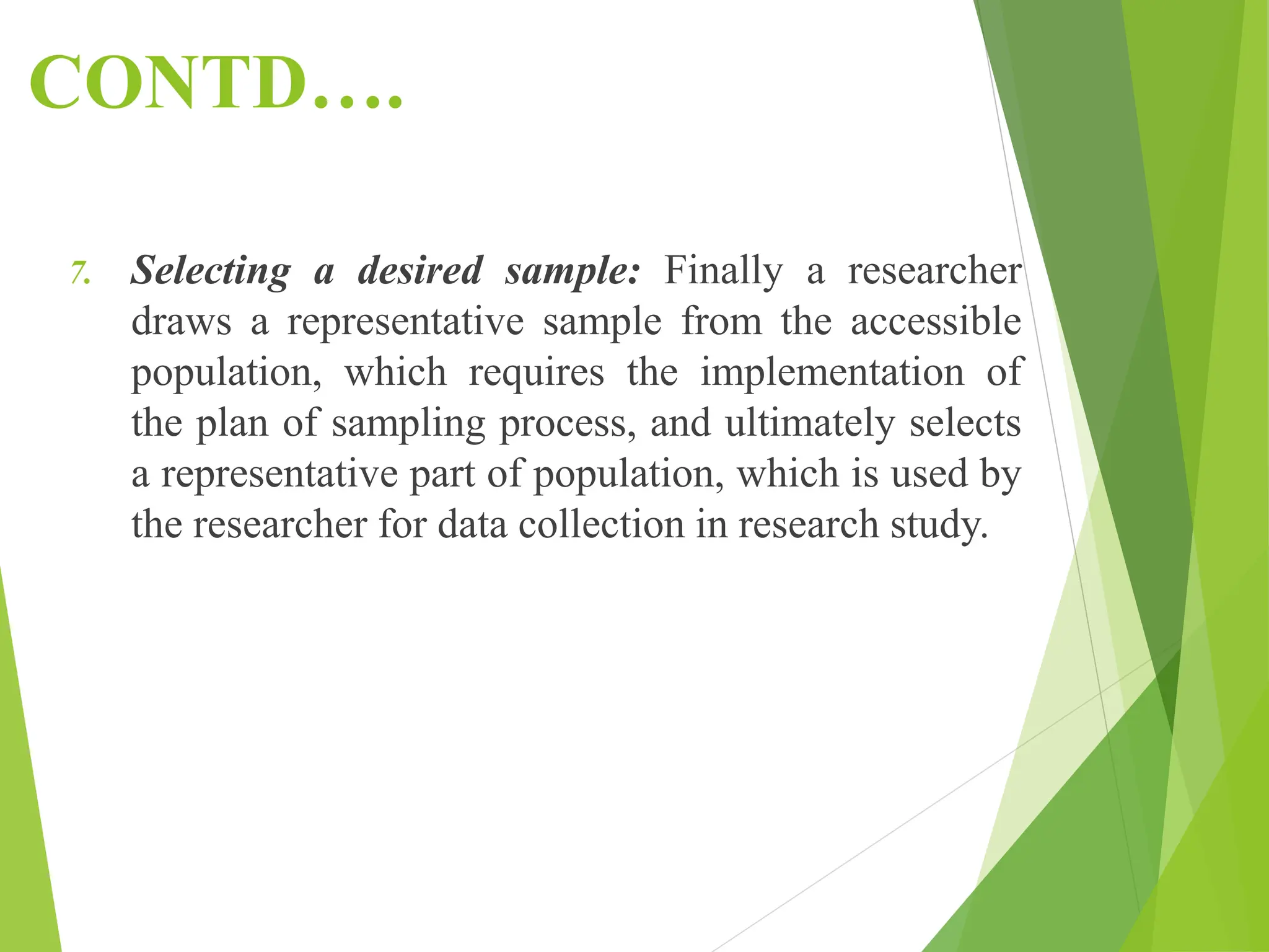 CONTD….
7. Selecting a desired sample: Finally a researcher
draws a representative sample from the accessible
population, which requires the implementation of
the plan of sampling process, and ultimately selects
a representative part of population, which is used by
the researcher for data collection in research study.
 