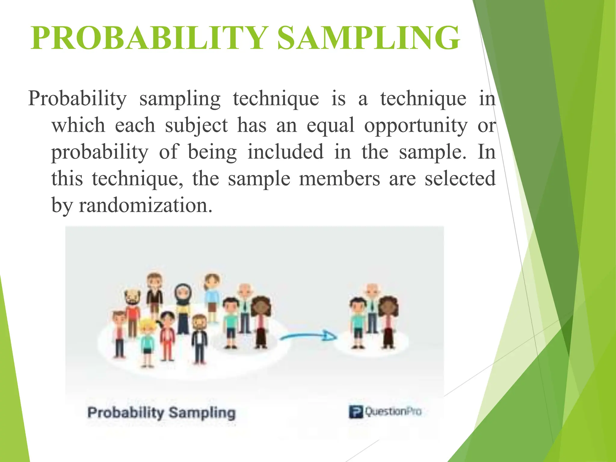 PROBABILITY SAMPLING
Probability sampling technique is a technique in
which each subject has an equal opportunity or
probability of being included in the sample. In
this technique, the sample members are selected
by randomization.
 