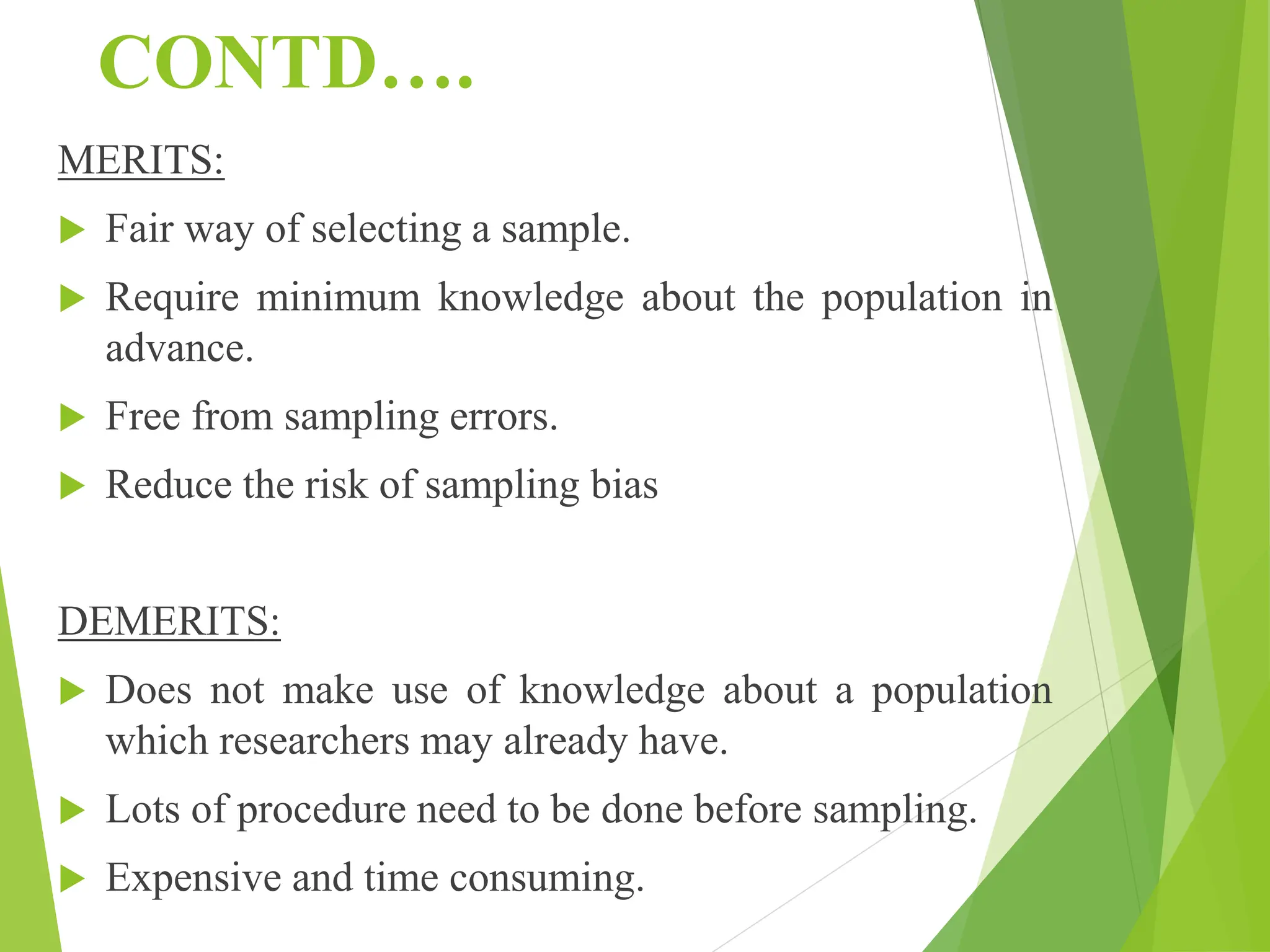 CONTD….
MERITS:
 Fair way of selecting a sample.
 Require minimum knowledge about the population in
advance.
 Free from sampling errors.
 Reduce the risk of sampling bias
DEMERITS:
 Does not make use of knowledge about a population
which researchers may already have.
 Lots of procedure need to be done before sampling.
 Expensive and time consuming.
 