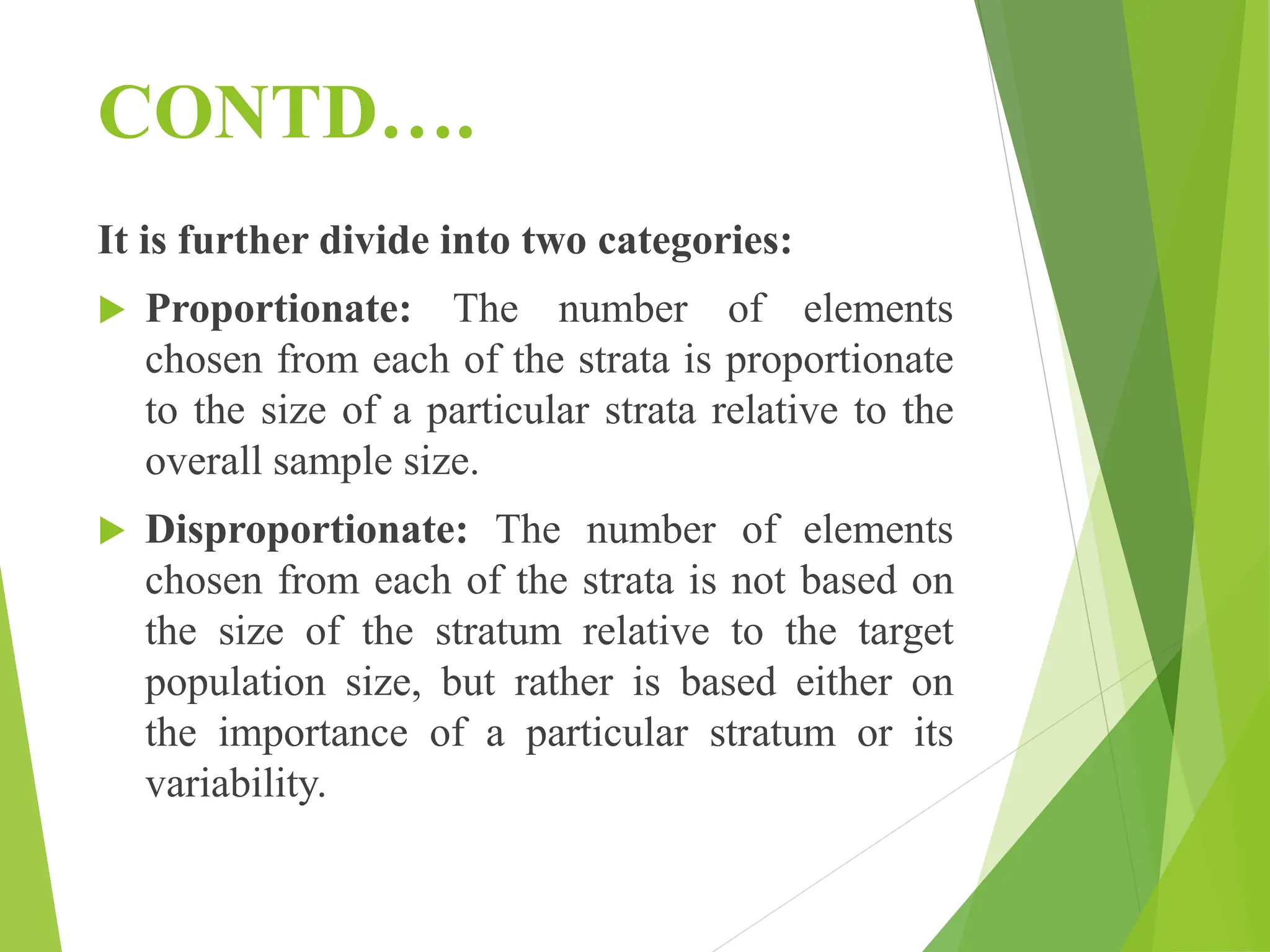 CONTD….
It is further divide into two categories:
 Proportionate: The number of elements
chosen from each of the strata is proportionate
to the size of a particular strata relative to the
overall sample size.
 Disproportionate: The number of elements
chosen from each of the strata is not based on
the size of the stratum relative to the target
population size, but rather is based either on
the importance of a particular stratum or its
variability.
 