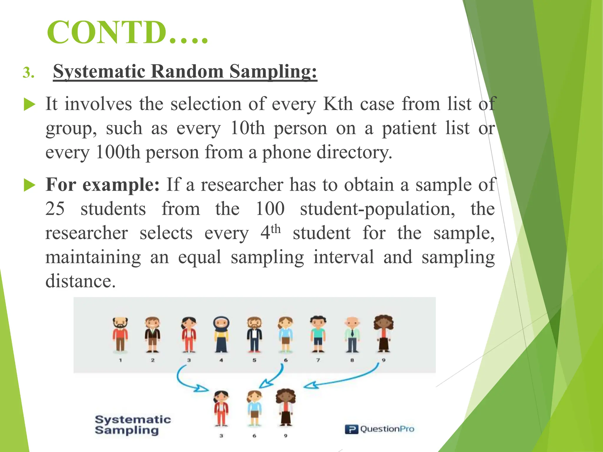 CONTD….
3. Systematic Random Sampling:
 It involves the selection of every Kth case from list of
group, such as every 10th person on a patient list or
every 100th person from a phone directory.
 For example: If a researcher has to obtain a sample of
25 students from the 100 student-population, the
researcher selects every 4th student for the sample,
maintaining an equal sampling interval and sampling
distance.
 