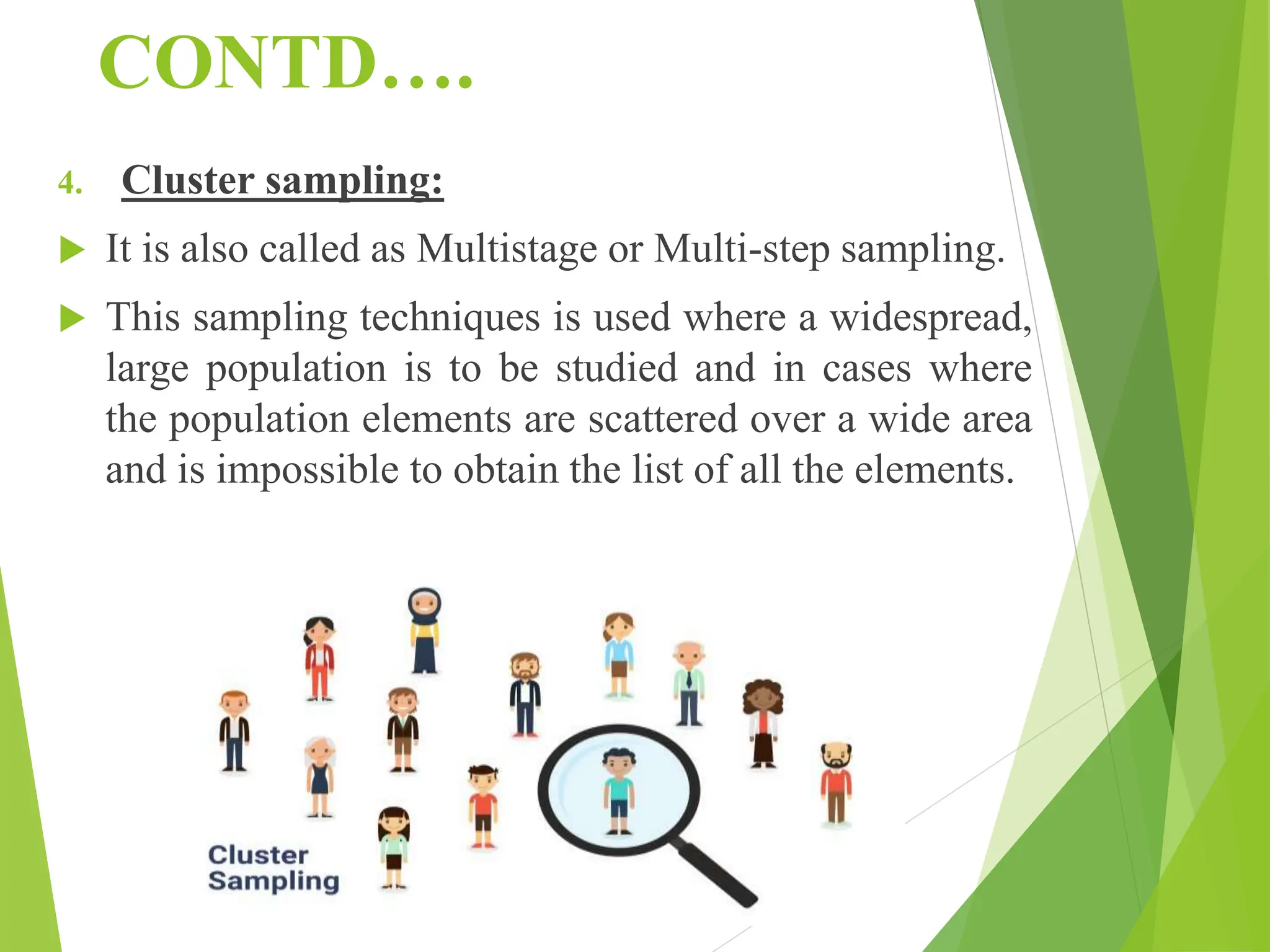 CONTD….
4. Cluster sampling:
 It is also called as Multistage or Multi-step sampling.
 This sampling techniques is used where a widespread,
large population is to be studied and in cases where
the population elements are scattered over a wide area
and is impossible to obtain the list of all the elements.
 