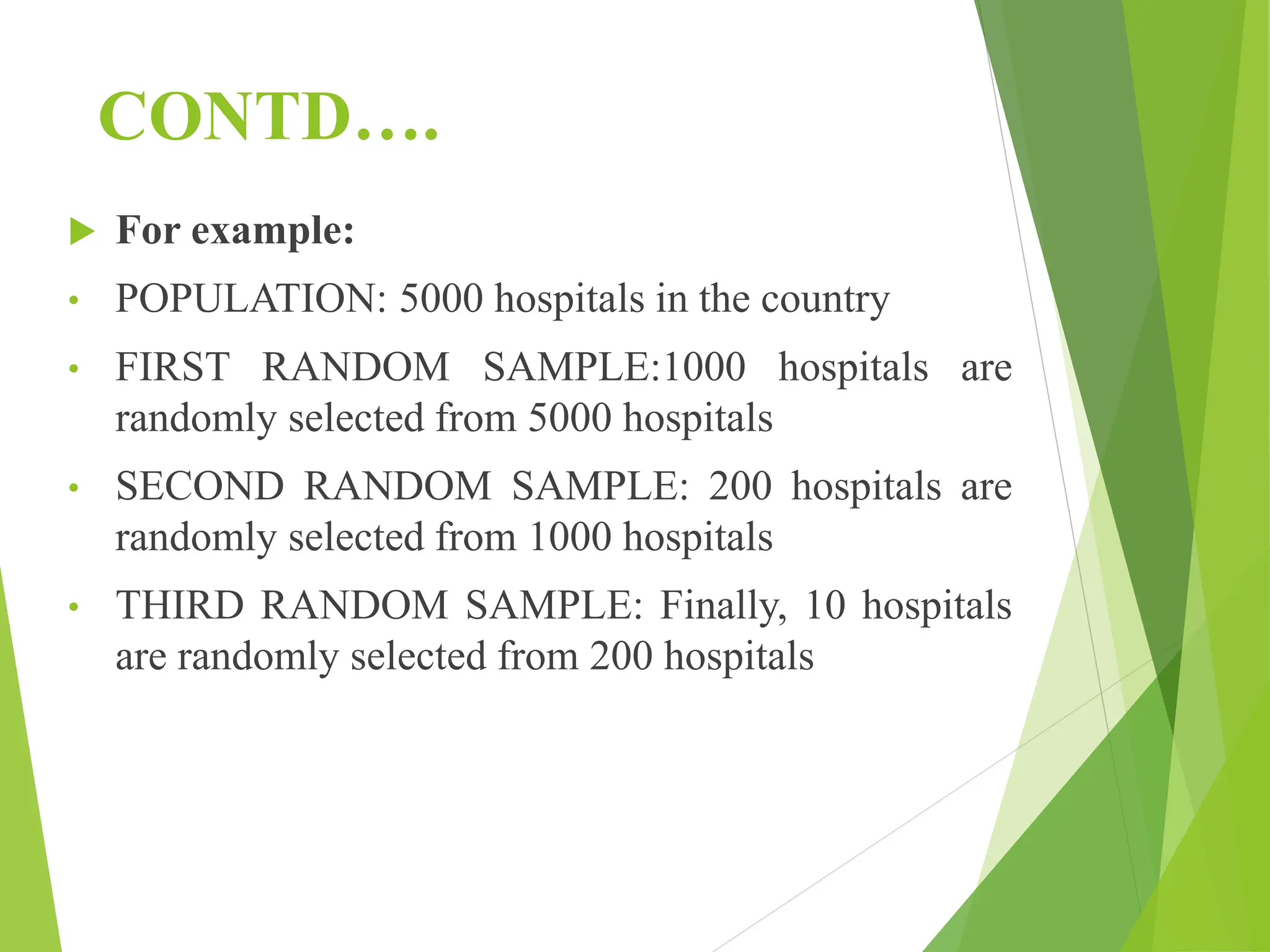 CONTD….
 For example:
• POPULATION: 5000 hospitals in the country
• FIRST RANDOM SAMPLE:1000 hospitals are
randomly selected from 5000 hospitals
• SECOND RANDOM SAMPLE: 200 hospitals are
randomly selected from 1000 hospitals
• THIRD RANDOM SAMPLE: Finally, 10 hospitals
are randomly selected from 200 hospitals
 
