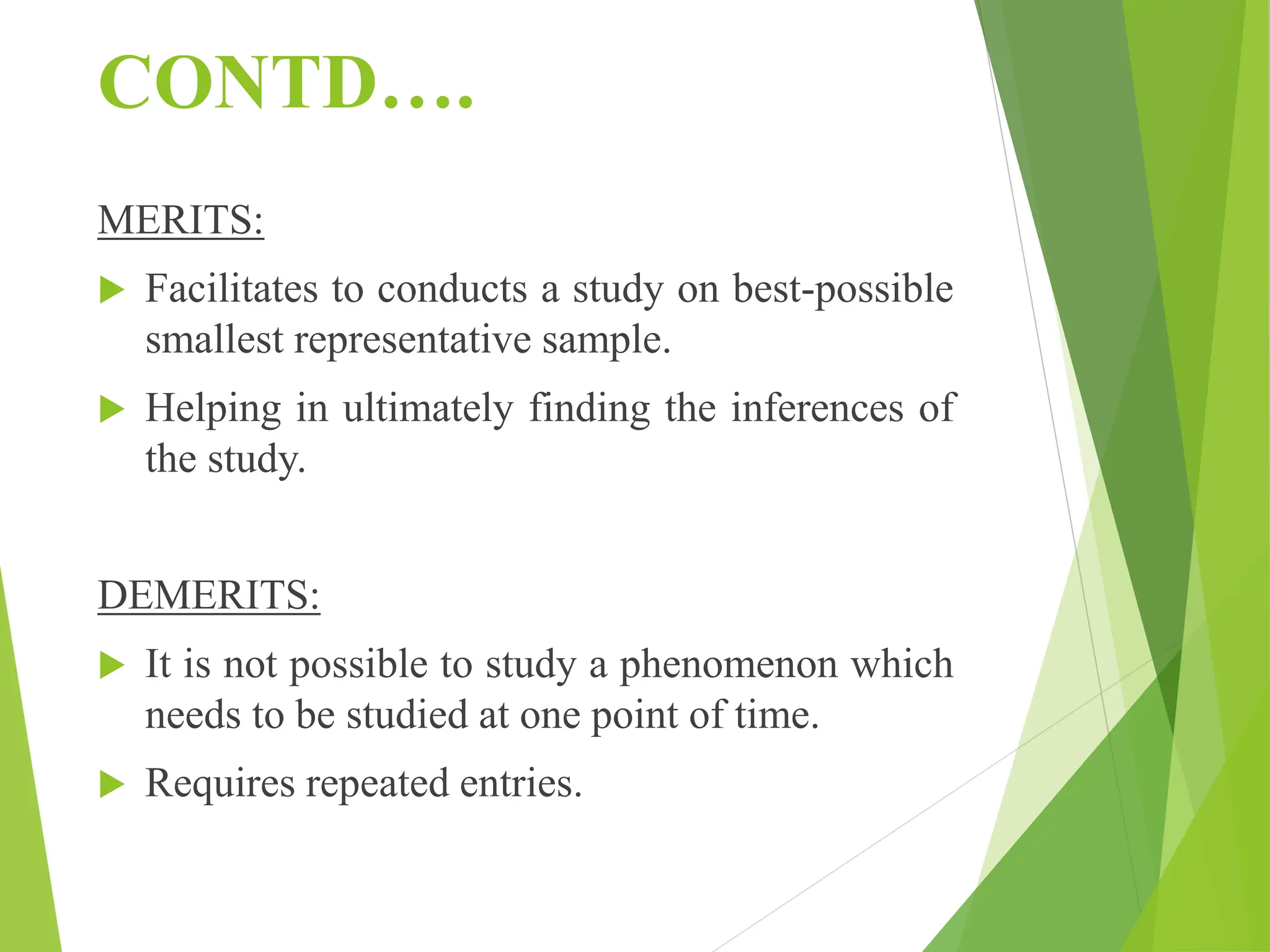 CONTD….
MERITS:
 Facilitates to conducts a study on best-possible
smallest representative sample.
 Helping in ultimately finding the inferences of
the study.
DEMERITS:
 It is not possible to study a phenomenon which
needs to be studied at one point of time.
 Requires repeated entries.
 