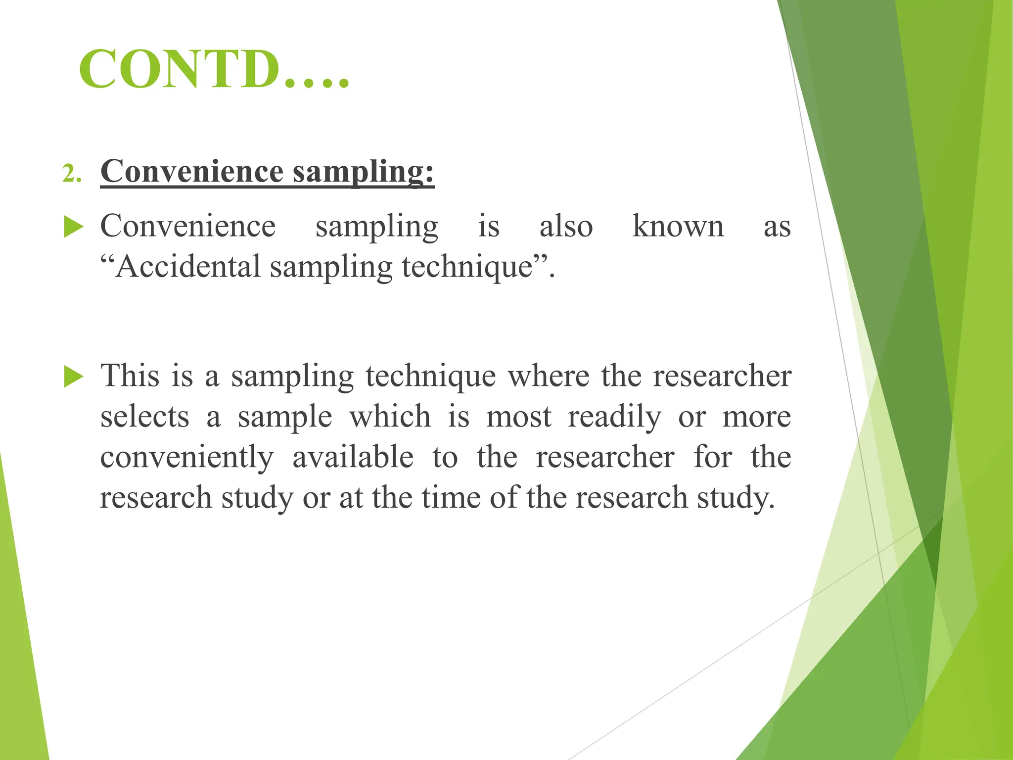 CONTD….
2. Convenience sampling:
 Convenience sampling is also known as
“Accidental sampling technique”.
 This is a sampling technique where the researcher
selects a sample which is most readily or more
conveniently available to the researcher for the
research study or at the time of the research study.
 